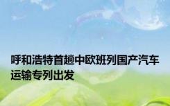 呼和浩特首趟中欧班列国产汽车运输专列出发