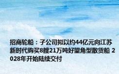 招商轮船：子公司拟以约44亿元向江苏新时代购买8艘21万吨好望角型散货船 2028年开始陆续交付