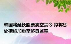 韩国将延长股票卖空禁令 拟将惩处措施加重至终身监禁