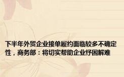 下半年外贸企业接单履约面临较多不确定性，商务部：将切实帮助企业纾困解难