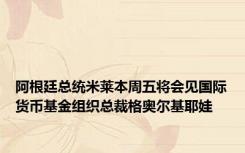 阿根廷总统米莱本周五将会见国际货币基金组织总裁格奥尔基耶娃