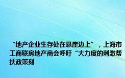 “地产企业生存处在悬崖边上”，上海市工商联房地产商会呼吁“大力度的刺激帮扶政策刻