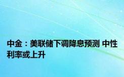 中金：美联储下调降息预测 中性利率或上升