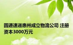 圆通速递惠州成立物流公司 注册资本3000万元