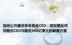 加州公共雇员养老基金CEO：将投票反对特斯拉CEO马斯克560亿美元的薪酬方案