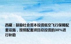 西藏：鼓励社会资本投资低空飞行保障配套设施，按照配套项目总投资的30%进行补助