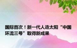 国际首次！新一代人造太阳“中国环流三号”取得新成果