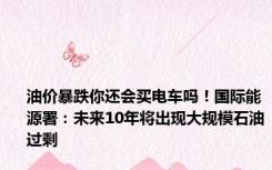 油价暴跌你还会买电车吗！国际能源署：未来10年将出现大规模石油过剩