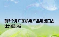 前5个月广东机电产品进出口占比均超6成