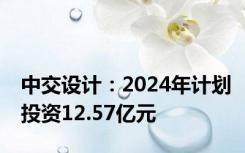 中交设计：2024年计划投资12.57亿元