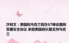 沙利文：美国和乌克兰将在G7峰会期间签署安全协议 承诺美国将长期支持乌克兰