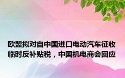 欧盟拟对自中国进口电动汽车征收临时反补贴税，中国机电商会回应