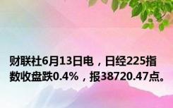 财联社6月13日电，日经225指数收盘跌0.4%，报38720.47点。