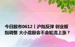 今日股市0612丨沪指反弹 创业板指调整 大小盘股会不会轮流上涨？