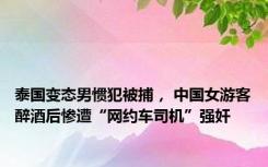 泰国变态男惯犯被捕， 中国女游客醉酒后惨遭“网约车司机”强奸