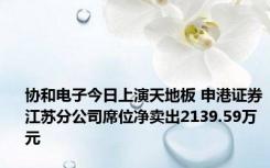 协和电子今日上演天地板 申港证券江苏分公司席位净卖出2139.59万元