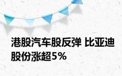 港股汽车股反弹 比亚迪股份涨超5%