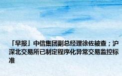 「早报」中信集团副总经理徐佐被查；沪深北交易所已制定程序化异常交易监控标准