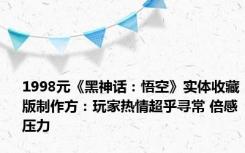 1998元《黑神话：悟空》实体收藏版制作方：玩家热情超乎寻常 倍感压力