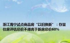 浙江海宁试点商品房“以旧换新”：存量住房评估总价不得高于新房总价60%