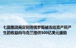 七国集团商定利用俄罗斯被冻结资产所产生的收益向乌克兰提供500亿美元援助