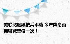 美联储继续按兵不动 今年降息预期骤减至仅一次！