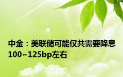 中金：美联储可能仅共需要降息100~125bp左右