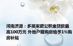 河南济源：多孩家庭公积金贷款最高100万元 外地户籍购房给予1%购房补贴