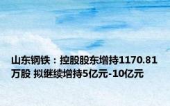 山东钢铁：控股股东增持1170.81万股 拟继续增持5亿元-10亿元