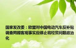 国家发改委：欧盟对中国电动汽车反补贴调查罔顾客观事实应停止将经贸问题政治化