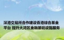 深港交易所合作建设香港综合基金平台 提升大湾区金融基础设施服务