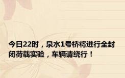 今日22时，泉水1号桥将进行全封闭荷载实验，车辆请绕行！