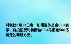 财联社6月13日电，加州退休基金CEO表示，将投票反对特斯拉CEO马斯克560亿美元的薪酬方案。