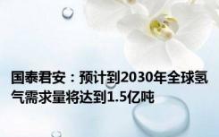 国泰君安：预计到2030年全球氢气需求量将达到1.5亿吨