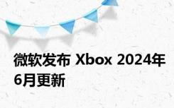 微软发布 Xbox 2024年6月更新