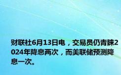 财联社6月13日电，交易员仍青睐2024年降息两次，而美联储预测降息一次。