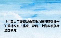 《中国人工智能城市竞争力排行研究报告》重磅发布：北京、深圳、上海多项指标全国领先