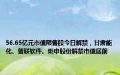 56.65亿元市值限售股今日解禁，甘肃能化、普联软件、炬申股份解禁市值居前