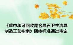 《碳中和可回收昆仑晶石卫生洁具制造工艺指南》团体标准通过审定