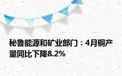 秘鲁能源和矿业部门：4月铜产量同比下降8.2%