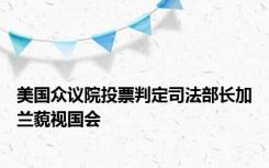 美国众议院投票判定司法部长加兰藐视国会