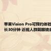 苹果Vision Pro可预约体验了：时长30分钟 近视人群戴眼镜去即可