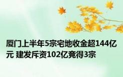 厦门上半年5宗宅地收金超144亿元 建发斥资102亿竞得3宗