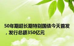 50年期超长期特别国债今天首发，发行总额350亿元