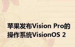 苹果发布Vision Pro的操作系统VisionOS 2