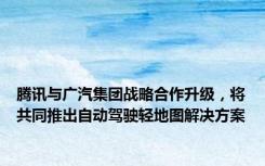 腾讯与广汽集团战略合作升级，将共同推出自动驾驶轻地图解决方案