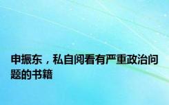 申振东，私自阅看有严重政治问题的书籍