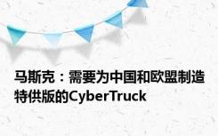 马斯克：需要为中国和欧盟制造特供版的CyberTruck