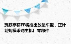 贾跃亭称FF将推出放量车型，正计划规模采购主机厂零部件