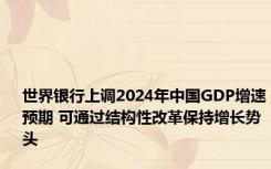 世界银行上调2024年中国GDP增速预期 可通过结构性改革保持增长势头